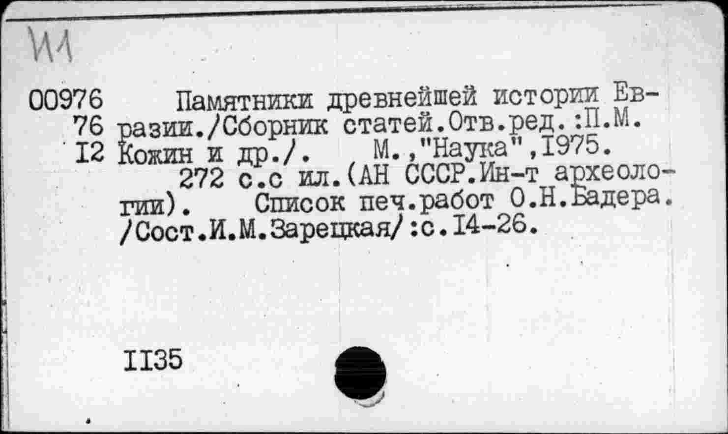 ﻿00976 Памятники древнейшей истории Ев-
76 -разии./Сборник статей.Отв.ред. :П.М.
12 Кожин и др./. t М. /’Наука",1975.
272 с.с ил.(АН СССР.Ин-т археологии). Список печ.работ О.Н.Бадера. /Сост.И.М. Зарецкая/:с.14-26.
1135